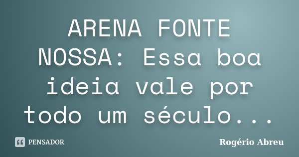 ARENA FONTE NOSSA: Essa boa ideia vale por todo um século...... Frase de Rogério Abreu.