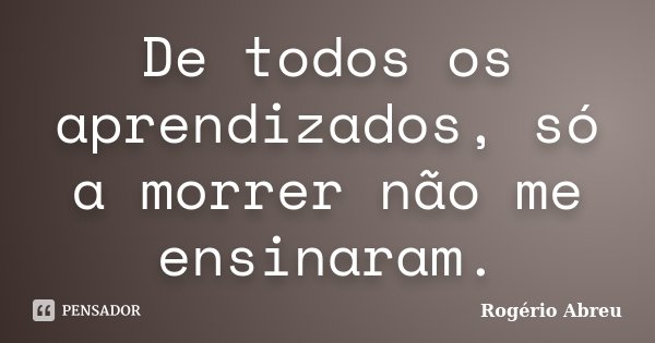 De todos os aprendizados, só a morrer não me ensinaram.... Frase de Rogério Abreu.