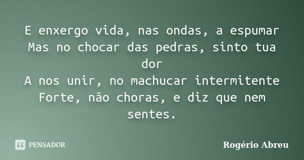 E enxergo vida, nas ondas, a espumar Mas no chocar das pedras, sinto tua dor A nos unir, no machucar intermitente Forte, não choras, e diz que nem sentes.... Frase de Rogério Abreu.