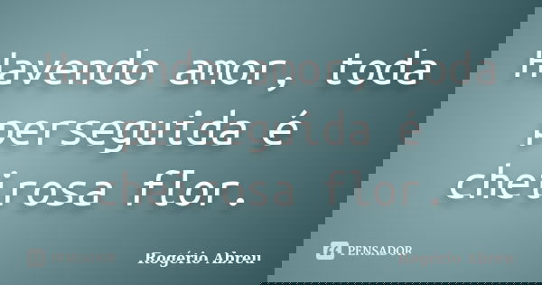 Havendo amor, toda perseguida é cheirosa flor.... Frase de Rogério Abreu.