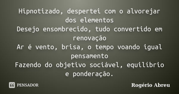 Hipnotizado, despertei com o alvorejar dos elementos Desejo ensombrecido, tudo convertido em renovação Ar é vento, brisa, o tempo voando igual pensamento Fazend... Frase de Rogério Abreu.