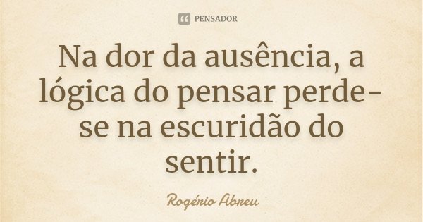 Na dor da ausência, a lógica do pensar perde-se na escuridão do sentir.... Frase de Rogério Abreu.