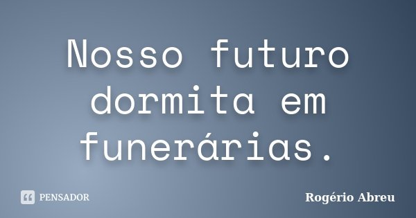 Nosso futuro dormita em funerárias.... Frase de Rogério Abreu.