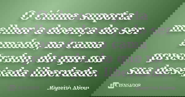 O ciúme suporta melhor a doença do ser amado, na cama prostrado, do que na sua desejada liberdade.... Frase de Rogério Abreu.