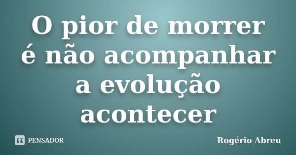 O pior de morrer é não acompanhar a evolução acontecer... Frase de Rogério Abreu.