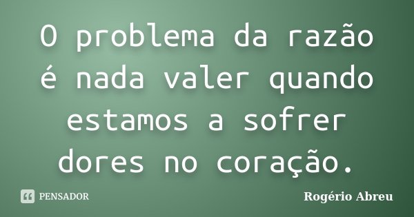 O problema da razão é nada valer quando estamos a sofrer dores no coração.... Frase de Rogério Abreu.