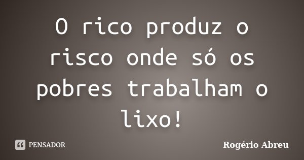 O rico produz o risco onde só os pobres trabalham o lixo!... Frase de Rogério Abreu.