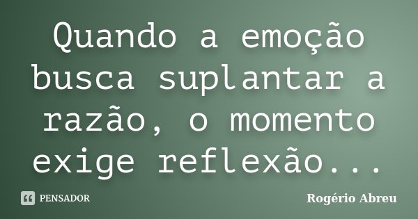 Quando a emoção busca suplantar a razão, o momento exige reflexão...... Frase de Rogério Abreu.