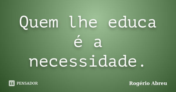 Quem lhe educa é a necessidade.... Frase de Rogério Abreu.