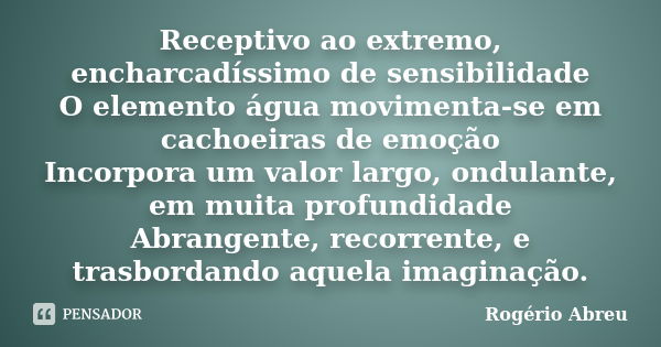 Receptivo ao extremo, encharcadíssimo de sensibilidade O elemento água movimenta-se em cachoeiras de emoção Incorpora um valor largo, ondulante, em muita profun... Frase de Rogério Abreu.