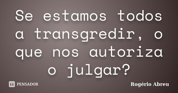 Se estamos todos a transgredir, o que nos autoriza o julgar?... Frase de Rogério Abreu.