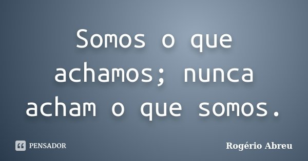 Somos o que achamos; nunca acham o que somos.... Frase de Rogério Abreu.
