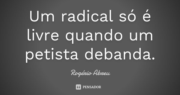 Um radical só é livre quando um petista debanda.... Frase de Rogério Abreu.