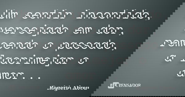 Um sentir incontido, versejado em dor, remoendo o passado, a lacrimejar o amor...... Frase de Rogério Abreu.