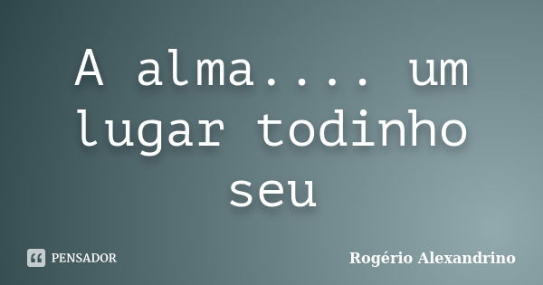 A alma.... um lugar todinho seu... Frase de Rogério Alexandrino.