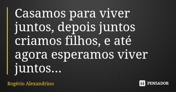 Casamos para viver juntos, depois juntos criamos filhos, e até agora esperamos viver juntos...... Frase de Rogério Alexandrino.