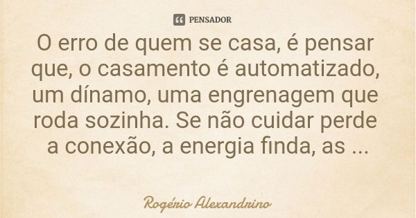 O erro de quem se casa, é pensar que, o casamento é automatizado, um dínamo, uma engrenagem que roda sozinha. Se não cuidar perde a conexão, a energia finda, as... Frase de Rogério Alexandrino.