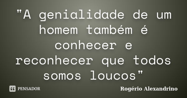 "A genialidade de um homem também é conhecer e reconhecer que todos somos loucos"... Frase de Rogério Alexandrino.