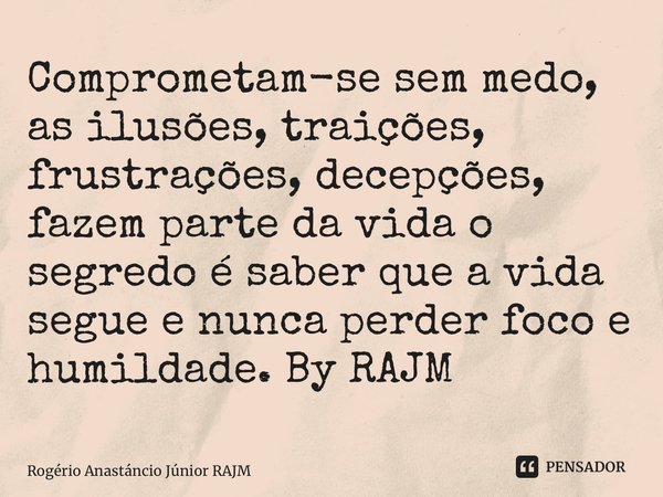 ⁠Comprometam-se sem medo, as ilusões, traições, frustrações, decepções, fazem parte da vida o segredo é saber que a vida segue e nunca perder foco e humildade. ... Frase de Rogério Anastáncio Júnior RAJM.