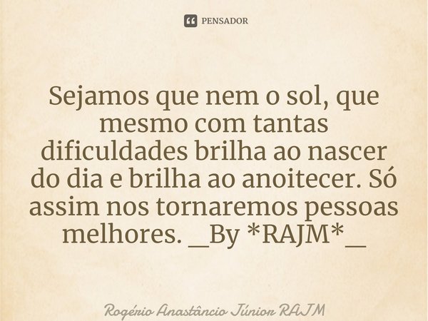 Sejamos que nem o sol, que mesmo com tantas dificuldades brilha ao nascer do dia e brilha ao anoitecer. Só assim nos tornaremos pessoas melhores. _By *RAJM*_⁠... Frase de Rogério Anastáncio Júnior RAJM.