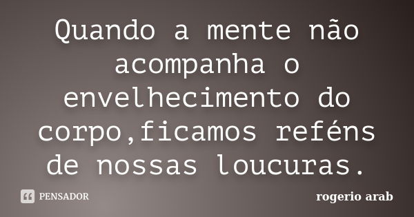 Quando a mente não acompanha o envelhecimento do corpo,ficamos reféns de nossas loucuras.... Frase de Rogerio Arab.