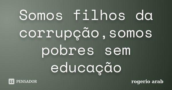 Somos filhos da corrupção,somos pobres sem educação... Frase de Rogerio Arab.