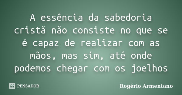 A essência da sabedoria cristã não consiste no que se é capaz de realizar com as mãos, mas sim, até onde podemos chegar com os joelhos... Frase de Rogério Armentano.