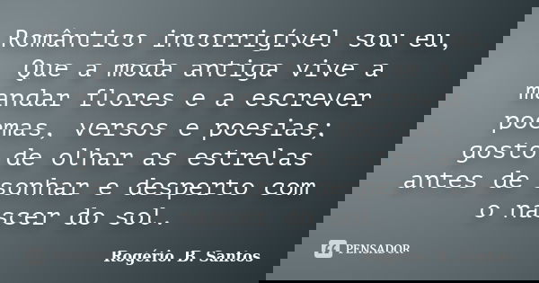 Romântico incorrigível sou eu, Que a moda antiga vive a mandar flores e a escrever poemas, versos e poesias; gosto de olhar as estrelas antes de sonhar e desper... Frase de Rogério. B. Santos.