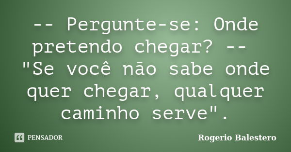 -- Pergunte-se: Onde pretendo chegar? -- "Se você não sabe onde quer chegar, qualquer caminho serve".... Frase de Rogerio Balestero.