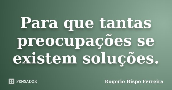 Para que tantas preocupações se existem soluções.... Frase de Rogerio Bispo Ferreira.