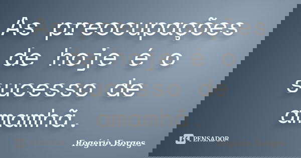 As preocupações de hoje é o sucesso de amamhã.... Frase de Rogério Borges.
