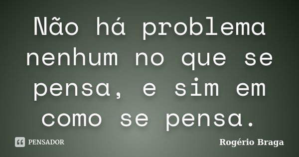 Não há problema nenhum no que se pensa, e sim em como se pensa.... Frase de Rogério Braga.
