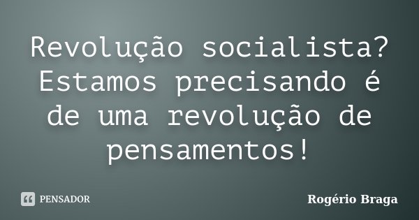 Revolução socialista? Estamos precisando é de uma revolução de pensamentos!... Frase de Rogério Braga.
