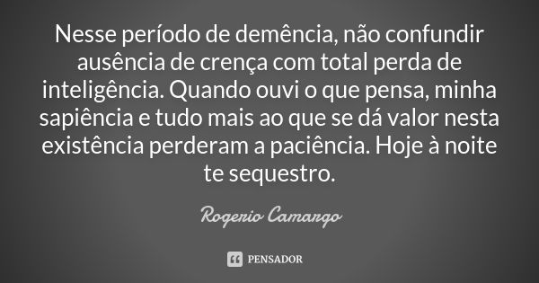 Nesse período de demência, não confundir ausência de crença com total perda de inteligência. Quando ouvi o que pensa, minha sapiência e tudo mais ao que se dá v... Frase de Rogerio Camargo.