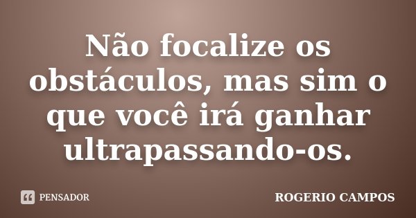 Não focalize os obstáculos, mas sim o que você irá ganhar ultrapassando-os.... Frase de Rogério Campos.
