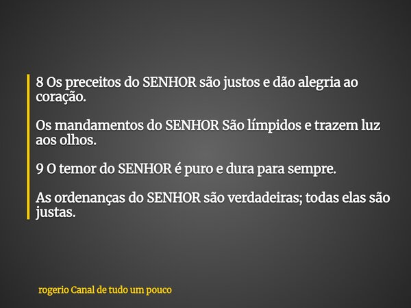 8 Os preceitos do SENHOR são justos e dão alegria ao coração. Os mandamentos do SENHOR São límpidos e trazem luz aos olhos. 9 O temor do SENHOR é puro e dura pa... Frase de rogerio Canal de tudo um pouco.