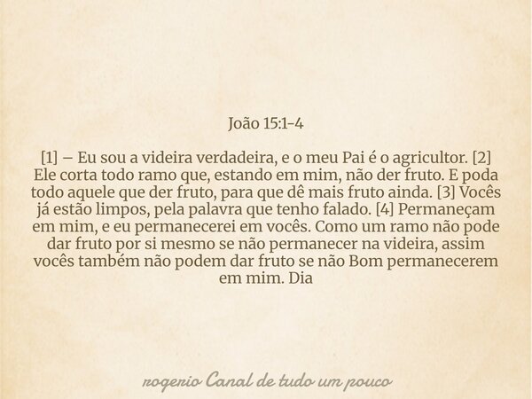 João 15:1-4 [1] – Eu sou a videira verdadeira, e o meu Pai é o agricultor. [2] Ele corta todo ramo que, estando em mim, não der fruto. E poda todo aquele que de... Frase de rogerio Canal de tudo um pouco.