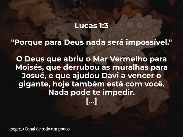 Lucas 1:3 "Porque para Deus nada será impossível." O Deus que abriu o Mar Vermelho para Moisés, que derrubou as muralhas para Josué, e que ajudou Davi... Frase de rogerio Canal de tudo um pouco.