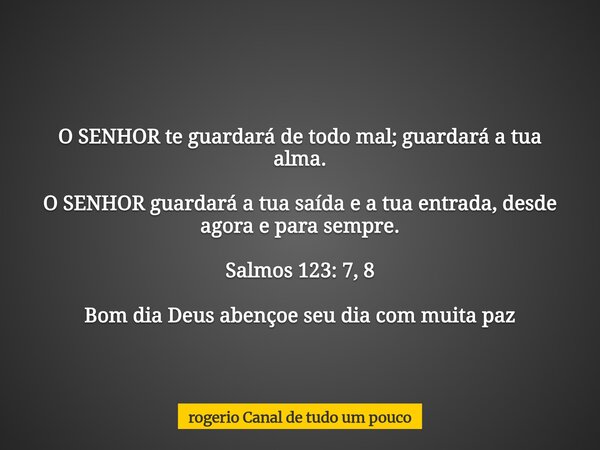 O SENHOR te guardará de todo mal; guardará a tua alma. O SENHOR guardará a tua saída e a tua entrada, desde agora e para sempre. Salmos 123: 7, 8 Bom dia Deus a... Frase de rogerio Canal de tudo um pouco.