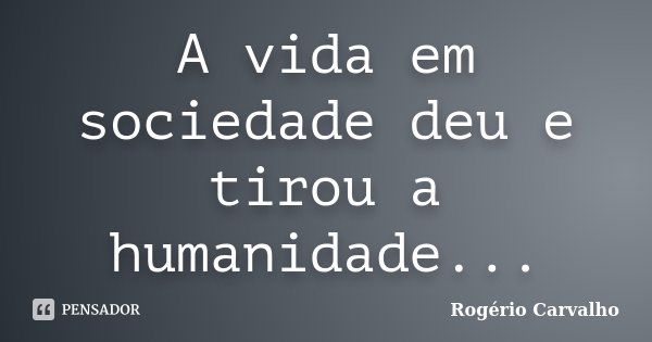 A vida em sociedade deu e tirou a humanidade...... Frase de Rogério Carvalho.