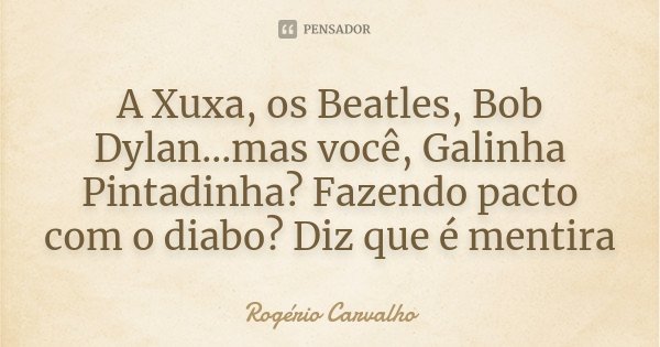A Xuxa, os Beatles, Bob Dylan...mas você, Galinha Pintadinha? Fazendo pacto com o diabo? Diz que é mentira... Frase de Rogério Carvalho.
