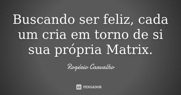 Buscando ser feliz, cada um cria em torno de si sua própria Matrix.... Frase de Rogério Carvalho.