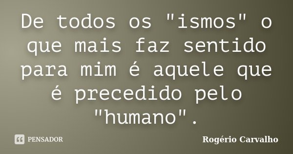 De todos os "ismos" o que mais faz sentido para mim é aquele que é precedido pelo "humano".... Frase de Rogério Carvalho.