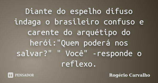 Diante do espelho difuso indaga o brasileiro confuso e carente do arquétipo do herói:"Quem poderá nos salvar?" " Você" -responde o reflexo.... Frase de Rogério Carvalho.