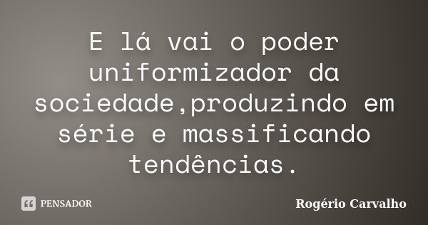 E lá vai o poder uniformizador da sociedade,produzindo em série e massificando tendências.... Frase de Rogério Carvalho.