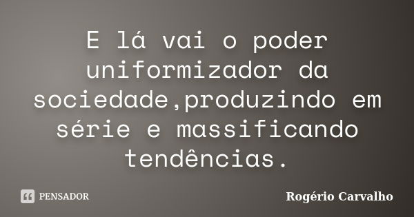 E lá vai o poder uniformizador da sociedade,produzindo em série e massificando tendências.... Frase de Rogério Carvalho.