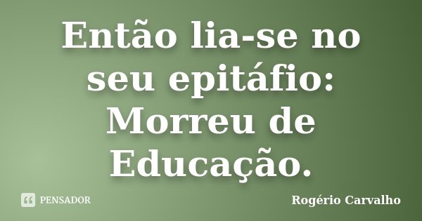 Então lia-se no seu epitáfio: Morreu de Educação.... Frase de Rogério Carvalho.