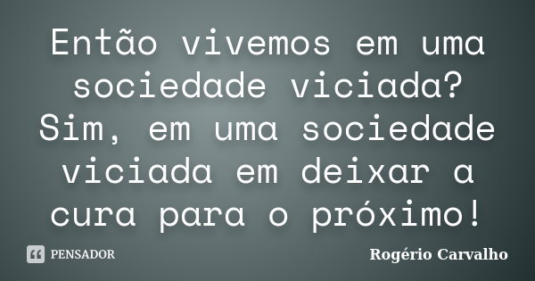 Então vivemos em uma sociedade viciada? Sim, em uma sociedade viciada em deixar a cura para o próximo!... Frase de Rogério Carvalho.