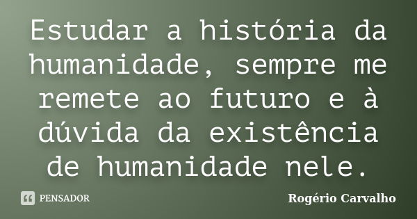 Estudar a história da humanidade, sempre me remete ao futuro e à dúvida da existência de humanidade nele.... Frase de Rogério Carvalho.