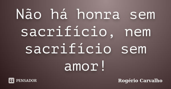 Não há honra sem sacrifício, nem sacrifício sem amor!... Frase de Rogério Carvalho.